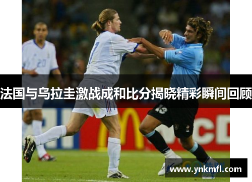 法国与乌拉圭激战成和比分揭晓精彩瞬间回顾