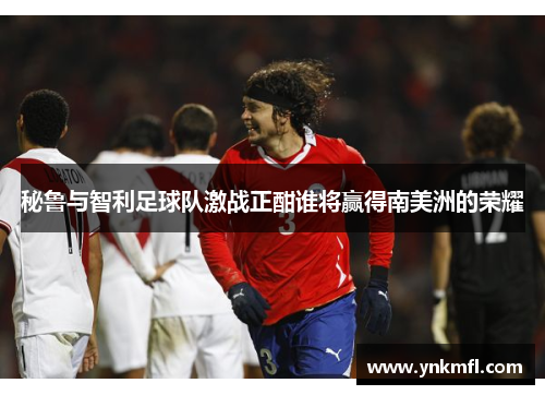 秘鲁与智利足球队激战正酣谁将赢得南美洲的荣耀